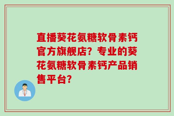 直播葵花氨糖软骨素钙官方旗舰店？专业的葵花氨糖软骨素钙产品销售平台？