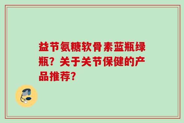 益节氨糖软骨素蓝瓶绿瓶？关于关节保健的产品推荐？