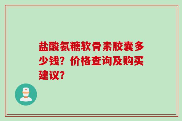 盐酸氨糖软骨素胶囊多少钱？价格查询及购买建议？