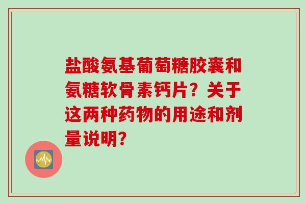 盐酸氨基葡萄糖胶囊和氨糖软骨素钙片？关于这两种药物的用途和剂量说明？