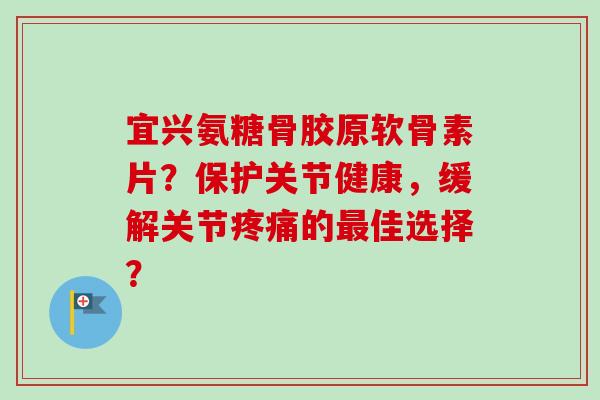 宜兴氨糖骨胶原软骨素片?保护关节健康,缓解关节的佳选择? 宜兴氨糖骨胶原软骨素片?保护关节健康,缓解关节的佳选择?