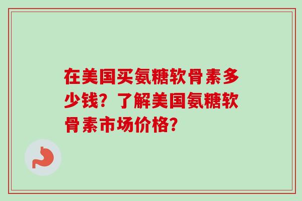 在美国买氨糖软骨素多少钱？了解美国氨糖软骨素市场价格？