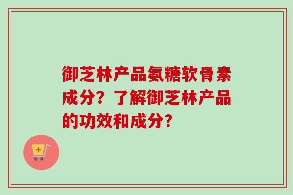 御芝林产品氨糖软骨素成分?了解御芝林产品的功效和成分? 御芝林产品氨糖软骨素成分?了解御芝林产品的功效和成分?