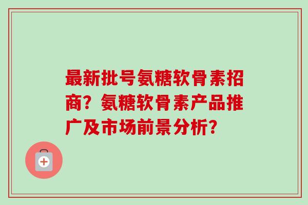最新批号氨糖软骨素招商？氨糖软骨素产品推广及市场前景分析？