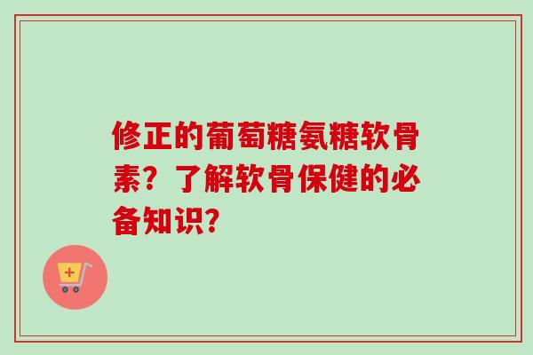 修正的葡萄糖氨糖软骨素？了解软骨保健的必备知识？