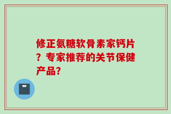 修正氨糖软骨素家钙片？专家推荐的关节保健产品？