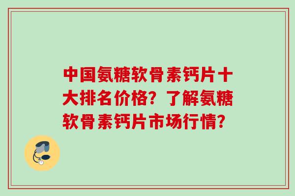 中国氨糖软骨素钙片十大排名价格？了解氨糖软骨素钙片市场行情？