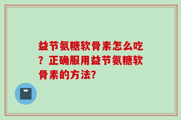 益节氨糖软骨素怎么吃？正确服用益节氨糖软骨素的方法？