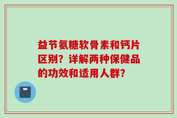 益节氨糖软骨素和钙片区别？详解两种保健品的功效和适用人群？