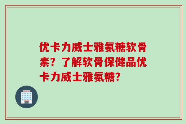 优卡力威士雅氨糖软骨素？了解软骨保健品优卡力威士雅氨糖？