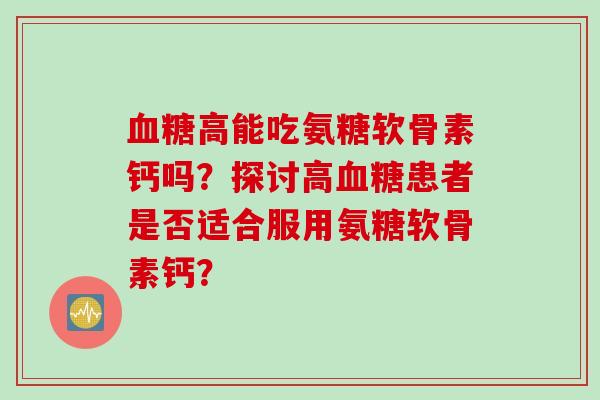 高能吃氨糖软骨素钙吗?探讨高患者是否适合服用氨糖软骨素钙? 高能吃氨糖软骨素钙吗?探讨高患者是否适合服用氨糖软骨素钙?