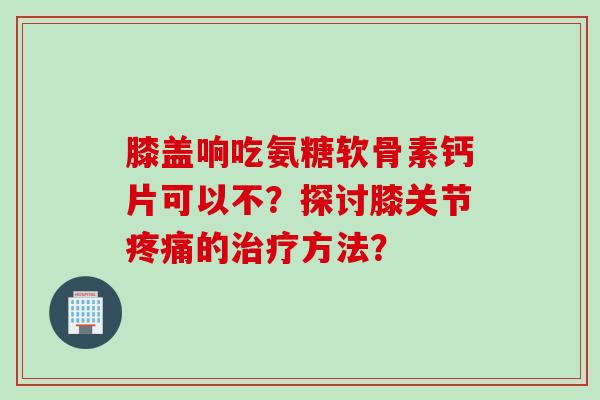 膝盖响吃氨糖软骨素钙片可以不？探讨膝关节疼痛的治疗方法？