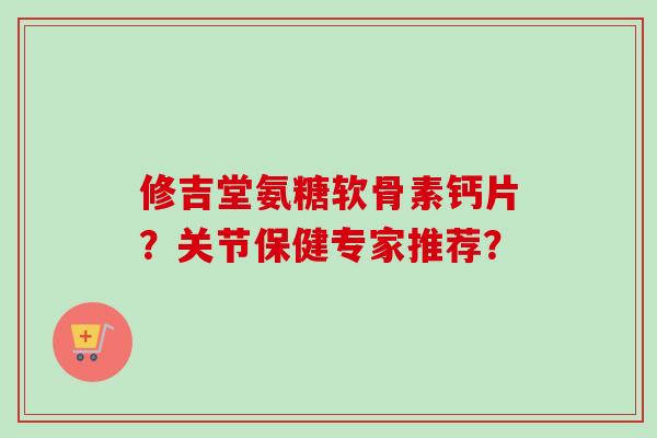 修吉堂氨糖软骨素钙片？关节保健专家推荐？