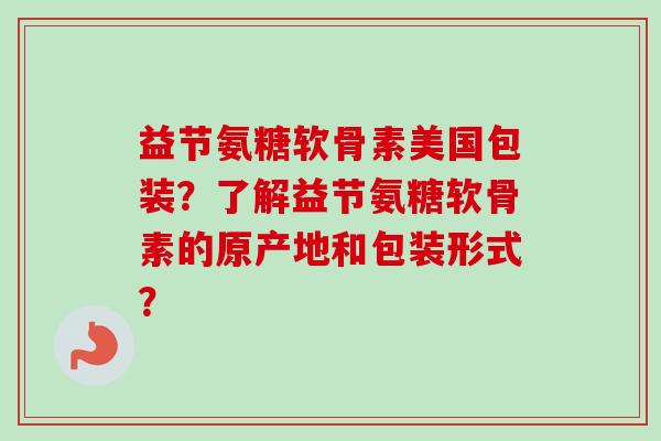益节氨糖软骨素美国包装？了解益节氨糖软骨素的原产地和包装形式？