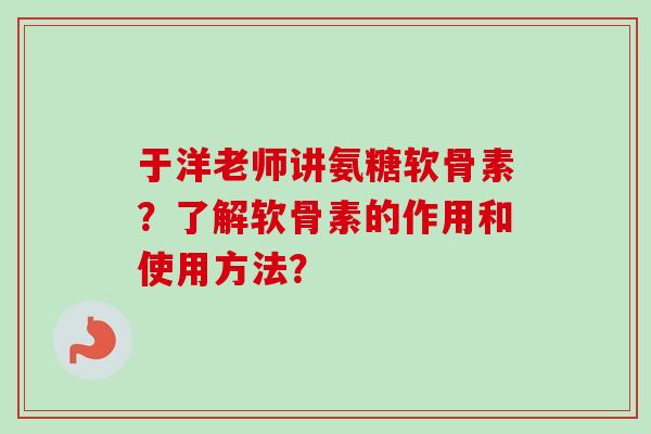 于洋老师讲氨糖软骨素？了解软骨素的作用和使用方法？