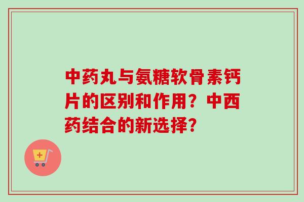 丸与氨糖软骨素钙片的区别和作用?中西药结合的新选择? 丸与氨糖软骨素钙片的区别和作用?中西药结合的新选择?