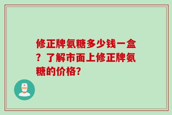 修正牌氨糖多少钱一盒？了解市面上修正牌氨糖的价格？