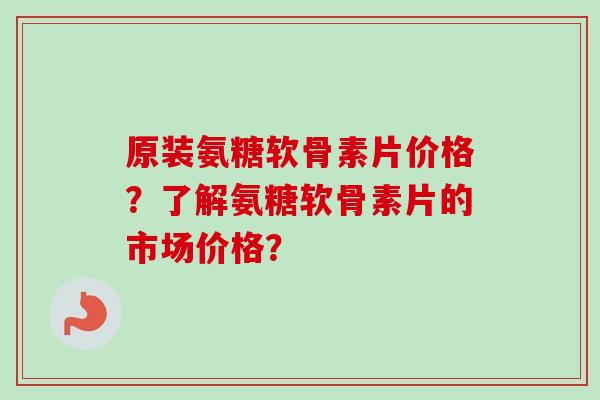 原装氨糖软骨素片价格？了解氨糖软骨素片的市场价格？