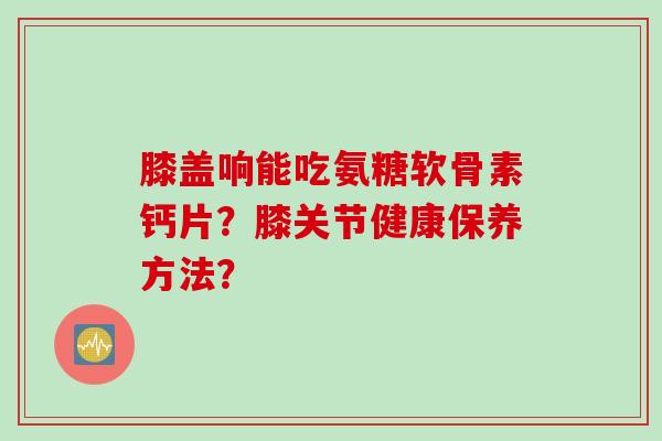 膝盖响能吃氨糖软骨素钙片？膝关节健康保养方法？