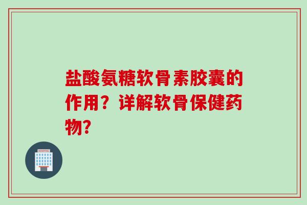 盐酸氨糖软骨素胶囊的作用？详解软骨保健药物？