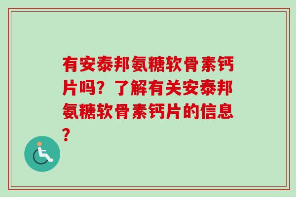 有安泰邦氨糖软骨素钙片吗？了解有关安泰邦氨糖软骨素钙片的信息？
