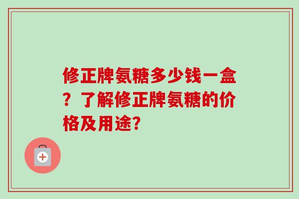 修正牌氨糖多少钱一盒？了解修正牌氨糖的价格及用途？