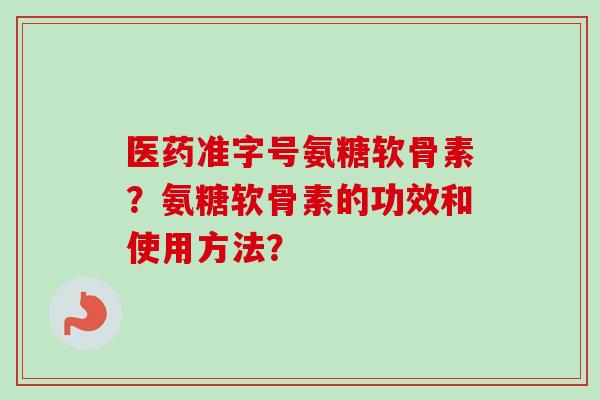 医药准字号氨糖软骨素?氨糖软骨素的功效和使用方法? 医药准字号氨糖软骨素?氨糖软骨素的功效和使用方法?