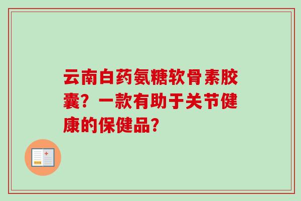 云南白药氨糖软骨素胶囊?一款有助于关节健康的保健品? 云南白药氨糖软骨素胶囊?一款有助于关节健康的保健品?