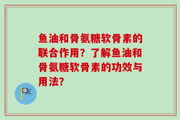 鱼油和骨氨糖软骨素的联合作用?了解鱼油和骨氨糖软骨素的功效与用法? 鱼油和骨氨糖软骨素的联合作用?了解鱼油和骨氨糖软骨素的功效与用法?