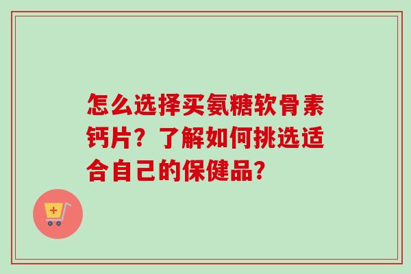 怎么选择买氨糖软骨素钙片？了解如何挑选适合自己的保健品？