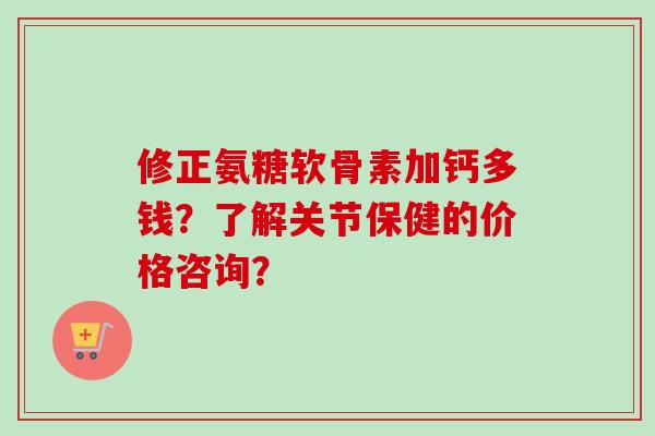 修正氨糖软骨素加钙多钱?了解关节保健的价格咨询? 修正氨糖软骨素加钙多钱?了解关节保健的价格咨询?