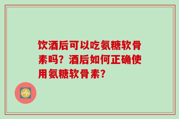 饮酒后可以吃氨糖软骨素吗?酒后如何正确使用氨糖软骨素? 饮酒后可以吃氨糖软骨素吗?酒后如何正确使用氨糖软骨素?