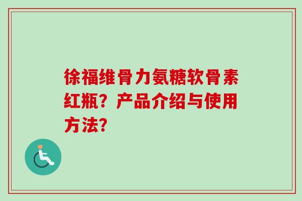 徐福维骨力氨糖软骨素红瓶？产品介绍与使用方法？