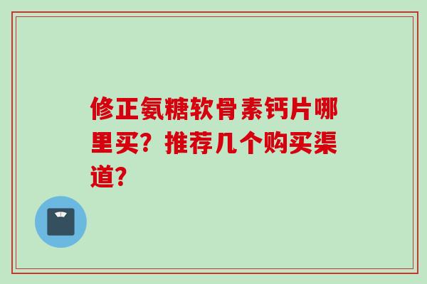 修正氨糖软骨素钙片哪里买?推荐几个购买渠道? 修正氨糖软骨素钙片哪里买?推荐几个购买渠道?