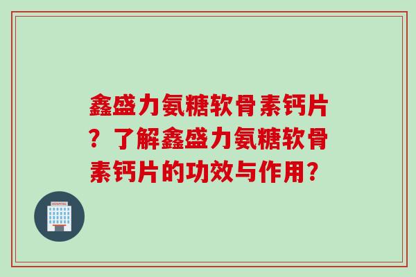 鑫盛力氨糖软骨素钙片？了解鑫盛力氨糖软骨素钙片的功效与作用？