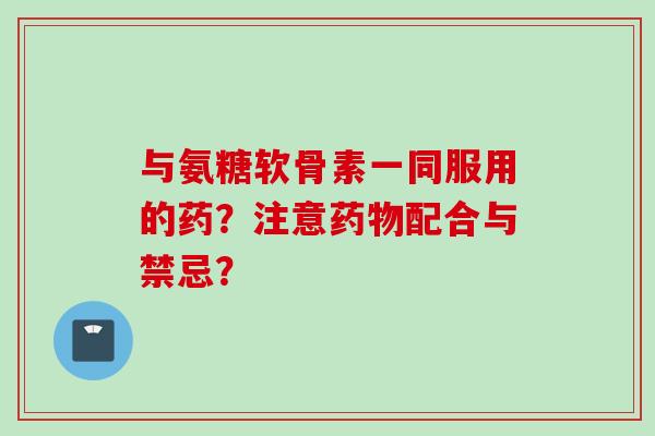 与氨糖软骨素一同服用的药?注意药物配合与禁忌? 与氨糖软骨素一同服用的药?注意药物配合与禁忌?