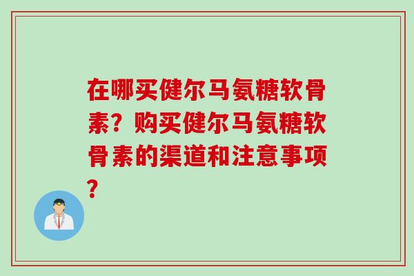 在哪买健尔马氨糖软骨素?购买健尔马氨糖软骨素的渠道和注意事项? 在哪买健尔马氨糖软骨素?购买健尔马氨糖软骨素的渠道和注意事项?