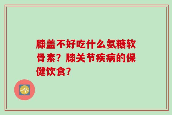 膝盖不好吃什么氨糖软骨素？膝关节疾病的保健饮食？