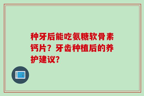 种牙后能吃氨糖软骨素钙片?牙齿种植后的养护建议? 种牙后能吃氨糖软骨素钙片?牙齿种植后的养护建议?