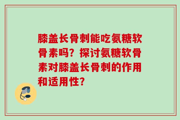 膝盖长骨刺能吃氨糖软骨素吗?探讨氨糖软骨素对膝盖长骨刺的作用和适用性? 膝盖长骨刺能吃氨糖软骨素吗?探讨氨糖软骨素对膝盖长骨刺的作用和适用性?