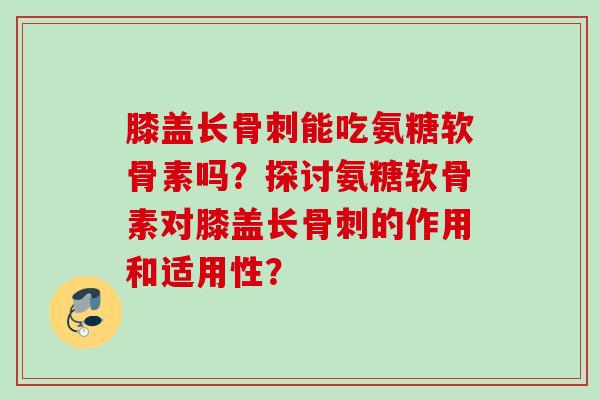 膝盖长骨刺能吃氨糖软骨素吗？探讨氨糖软骨素对膝盖长骨刺的作用和适用性？