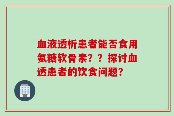 血液透析患者能否食用氨糖软骨素??探讨血透患者的饮食问题? 血液透析患者能否食用氨糖软骨素??探讨血透患者的饮食问题?