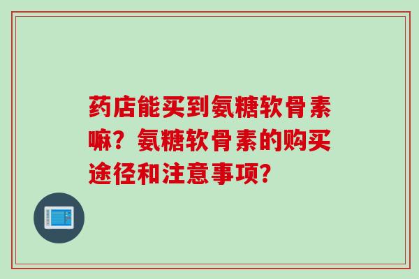 药店能买到氨糖软骨素嘛?氨糖软骨素的购买途径和注意事项? 药店能买到氨糖软骨素嘛?氨糖软骨素的购买途径和注意事项?