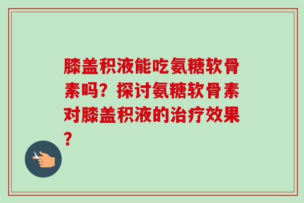 膝盖积液能吃氨糖软骨素吗？探讨氨糖软骨素对膝盖积液的治疗效果？