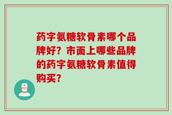 药字氨糖软骨素哪个品牌好？市面上哪些品牌的药字氨糖软骨素值得购买？