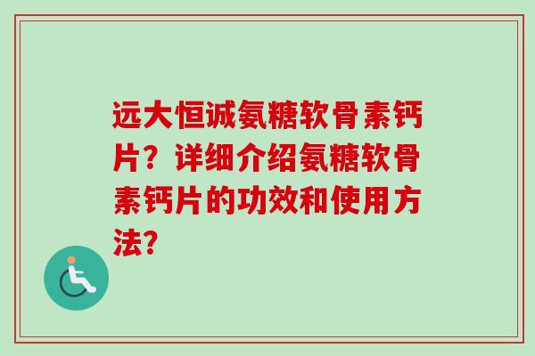 远大恒诚氨糖软骨素钙片?详细介绍氨糖软骨素钙片的功效和使用方法? 远大恒诚氨糖软骨素钙片?详细介绍氨糖软骨素钙片的功效和使用方法?