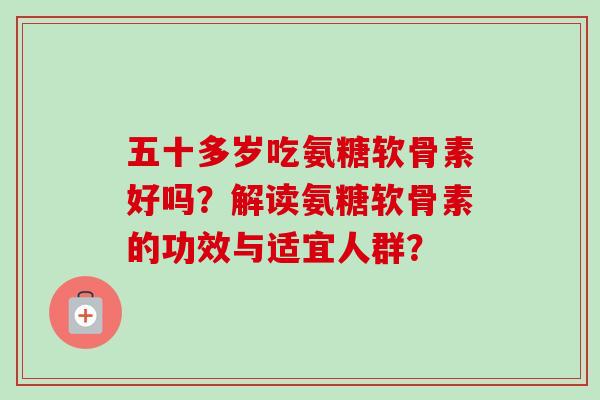 五十多岁吃氨糖软骨素好吗?解读氨糖软骨素的功效与适宜人群? 五十多岁吃氨糖软骨素好吗?解读氨糖软骨素的功效与适宜人群?