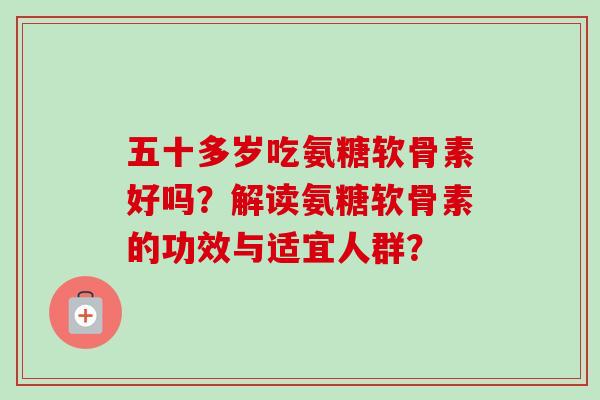 五十多岁吃氨糖软骨素好吗？解读氨糖软骨素的功效与适宜人群？