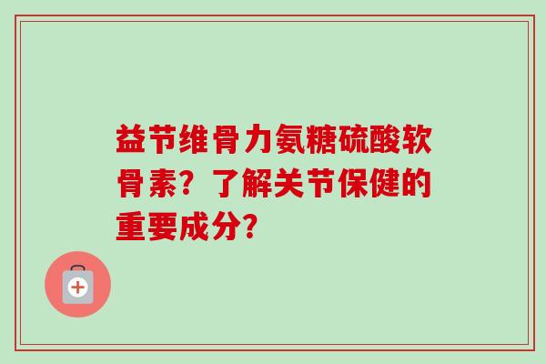 益节维骨力氨糖硫酸软骨素？了解关节保健的重要成分？