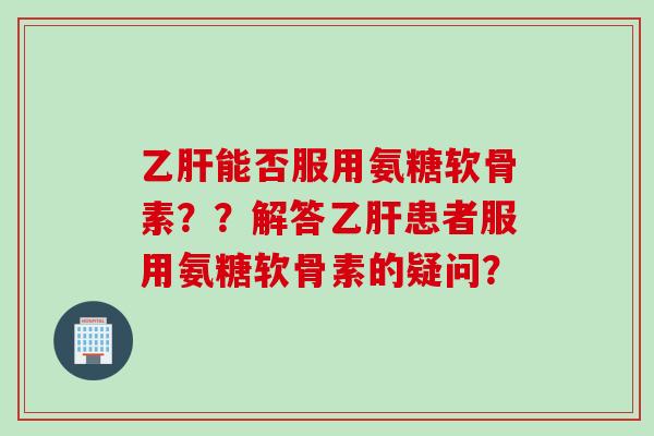 乙肝能否服用氨糖软骨素？？解答乙肝患者服用氨糖软骨素的疑问？